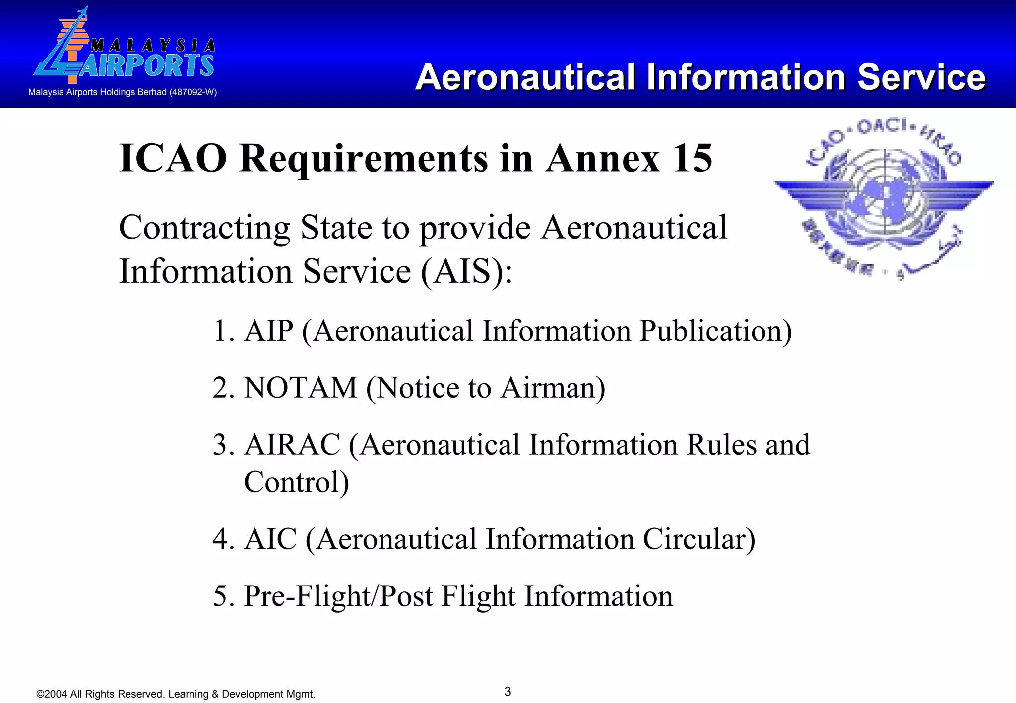 Aeronautical Information Service ICAO Requirements in Annex 15 Contracting State to provide Aeronautical Information Service (AIS): 1. AIP (Aeronautical Information Publication) 2. NOTAM (Notice to Airman) 3. AIRAC (Aeronautical Information Rules and    Control) 4. AIC (Aeronautical Information Circular) 5. Pre-Flight/Post Flight Information 