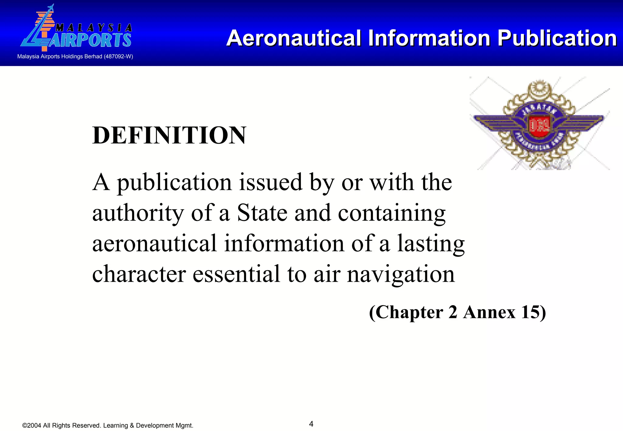 Aeronautical Information Publication DEFINITION A publication issued by or with the authority of a State and containing aeronautical information of a lasting character essential to air navigation  (Chapter 2 Annex 15) 