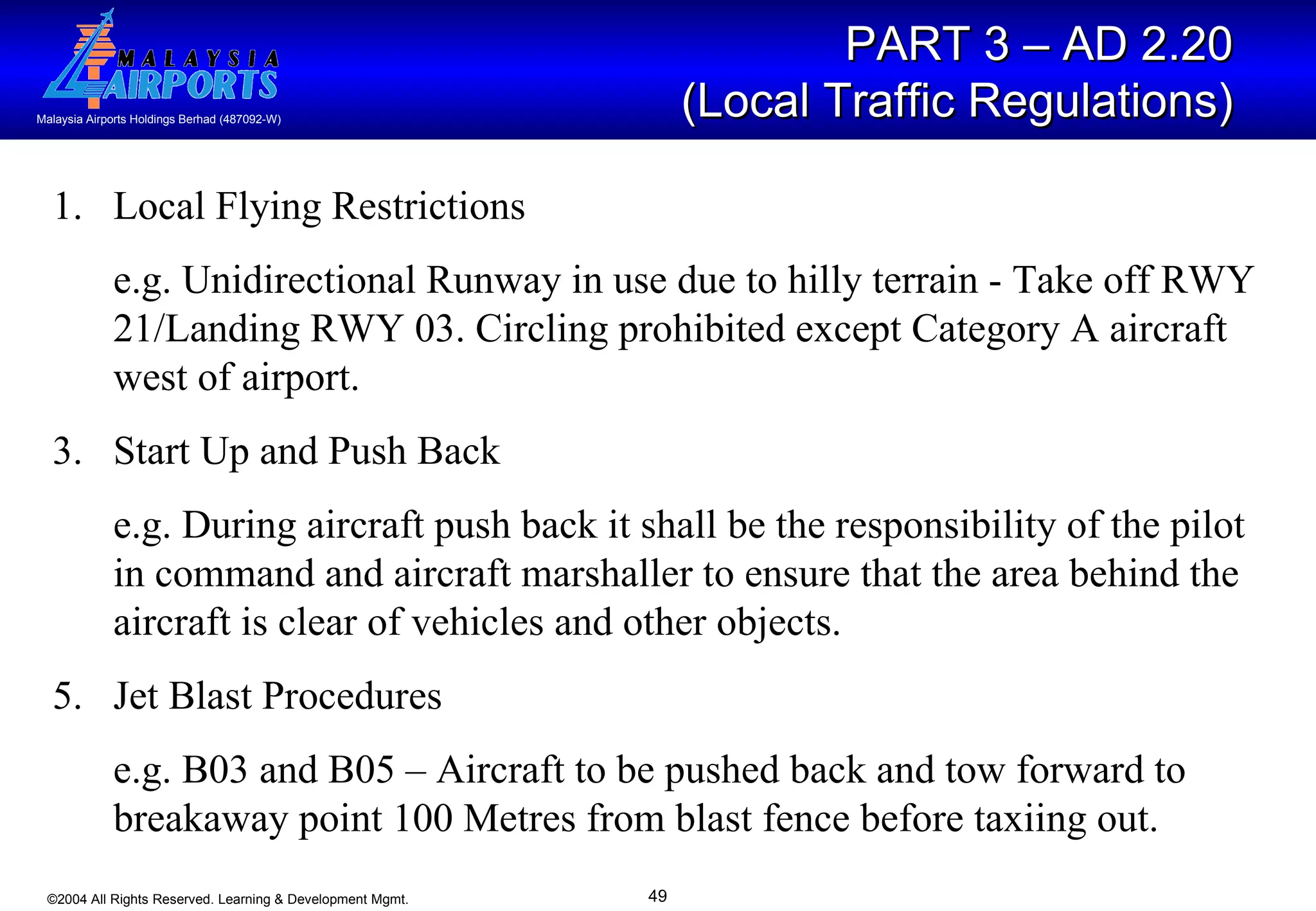 PART 3 – AD 2.20  (Local Traffic Regulations)   Local Flying Restrictions  e.g. Unidirectional Runway in use due to hilly terrain - Take off RWY 21/Landing RWY 03. Circling prohibited except Category A aircraft west of airport. Start Up and Push Back e.g. During aircraft push back it shall be the responsibility of the pilot in command and aircraft marshaller to ensure that the area behind the aircraft is clear of vehicles and other objects. Jet Blast Procedures e.g. B03 and B05 – Aircraft to be pushed back and tow forward to breakaway point 100 Metres from blast fence before taxiing out.  