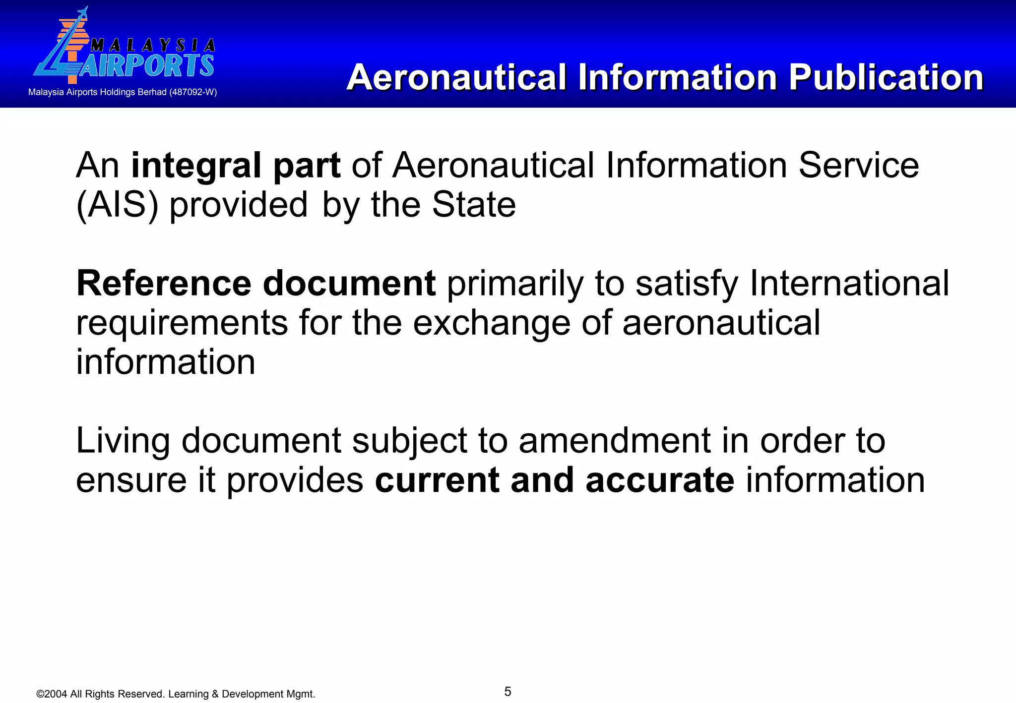 Aeronautical Information Publication An  integral part  of Aeronautical Information Service (AIS) provided  by the State Reference document  primarily to satisfy International requirements for the exchange of aeronautical information Living document subject to amendment in order to ensure it provides  current and accurate  information 