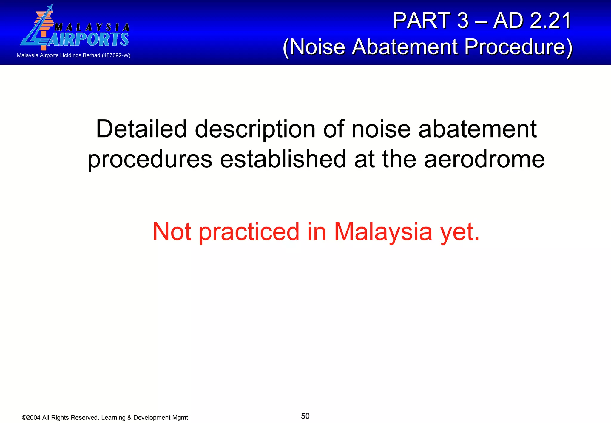 Detailed description of noise abatement procedures established at the aerodrome Not practiced in Malaysia yet. PART 3 – AD 2.21  (Noise Abatement Procedure)   