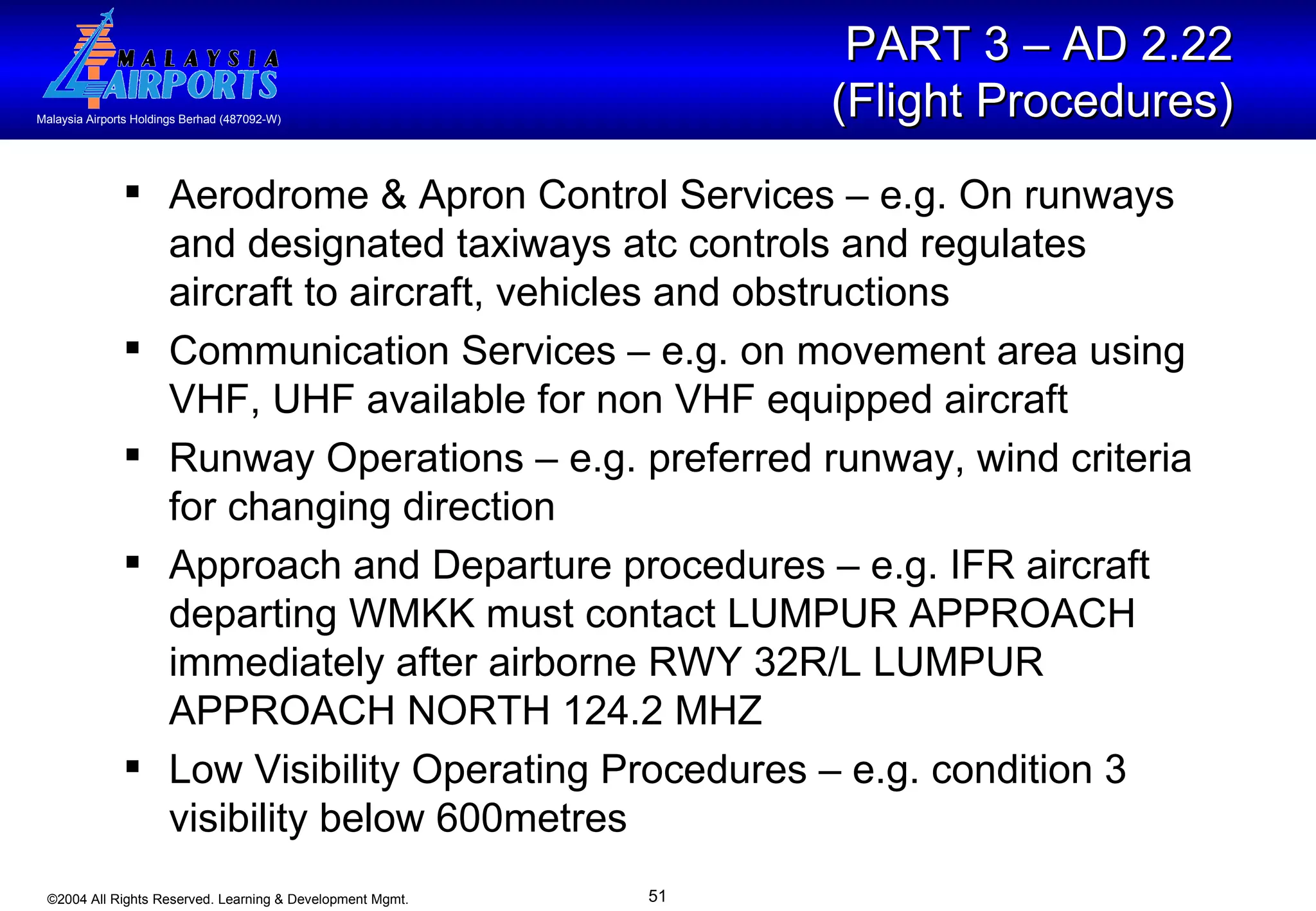 Aerodrome & Apron Control Services – e.g. On runways and designated taxiways atc controls and regulates aircraft to aircraft, vehicles and obstructions Communication Services – e.g. on movement area using VHF, UHF available for non VHF equipped aircraft Runway Operations – e.g. preferred runway, wind criteria for changing direction Approach and Departure procedures – e.g. IFR aircraft departing WMKK must contact LUMPUR APPROACH immediately after airborne RWY 32R/L LUMPUR APPROACH NORTH 124.2 MHZ Low Visibility Operating Procedures – e.g. condition 3 visibility below 600metres PART 3 – AD 2.22  (Flight Procedures)   