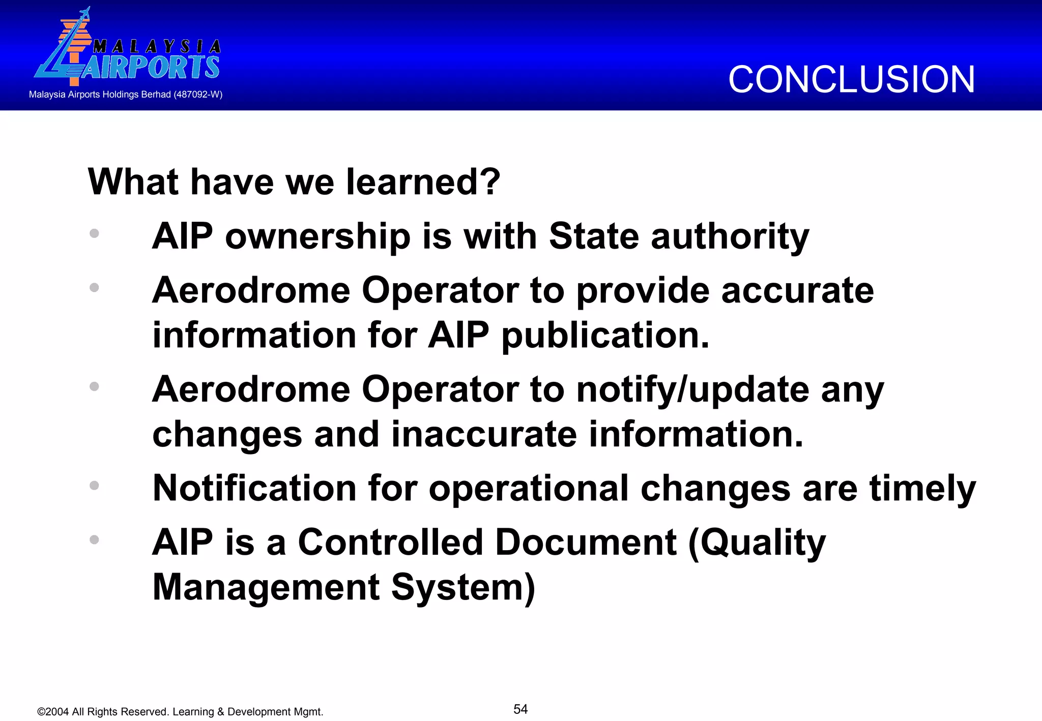 What have we learned? AIP ownership is with State authority  Aerodrome Operator to provide accurate information for AIP publication. Aerodrome Operator to notify/update any changes and inaccurate information.  Notification for operational changes are timely AIP is a Controlled Document (Quality Management System) CONCLUSION  