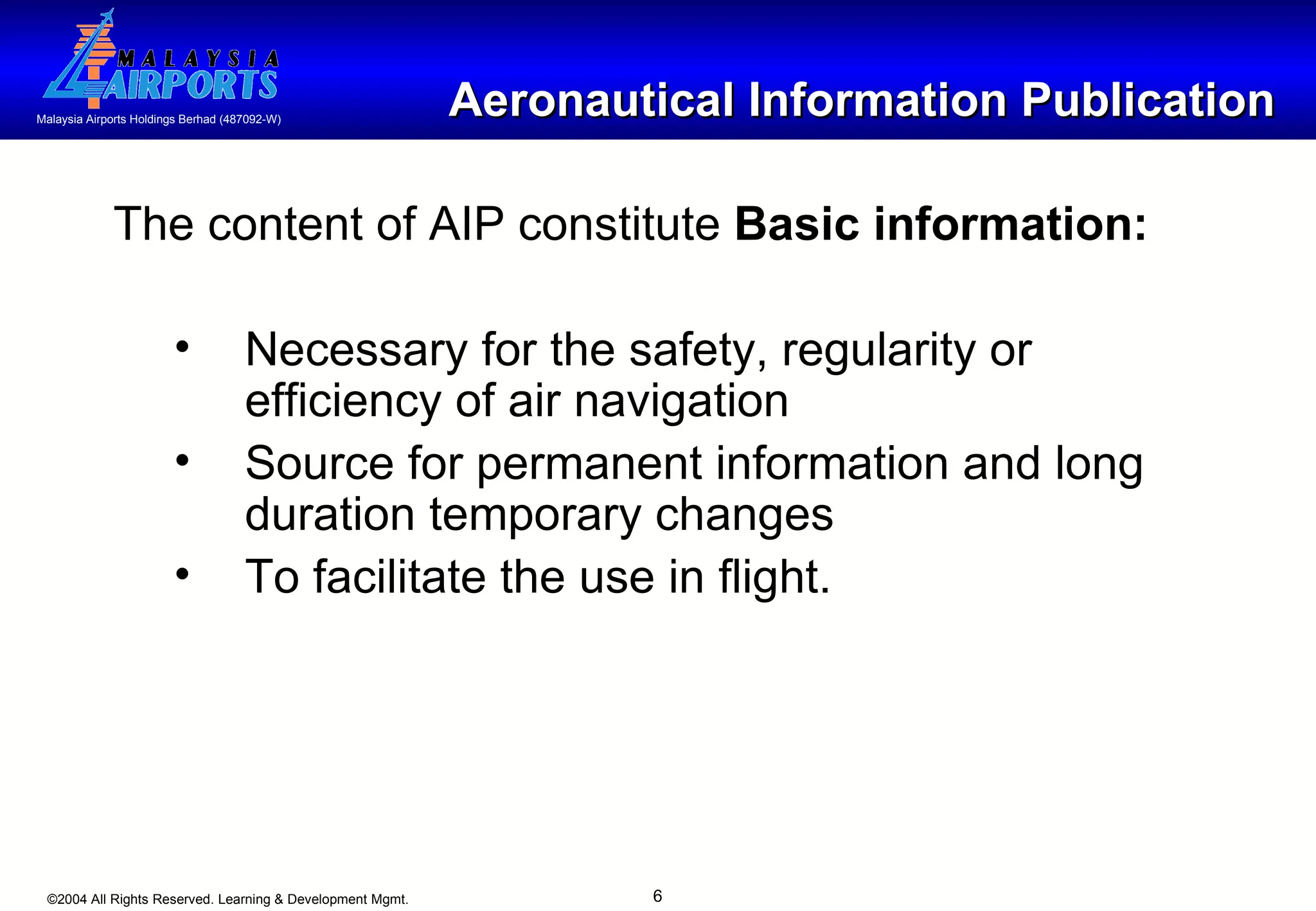 Aeronautical Information Publication The content of AIP constitute  Basic information: Necessary for the safety, regularity or efficiency of air navigation  Source for permanent information and long duration temporary changes To facilitate the use in flight. 