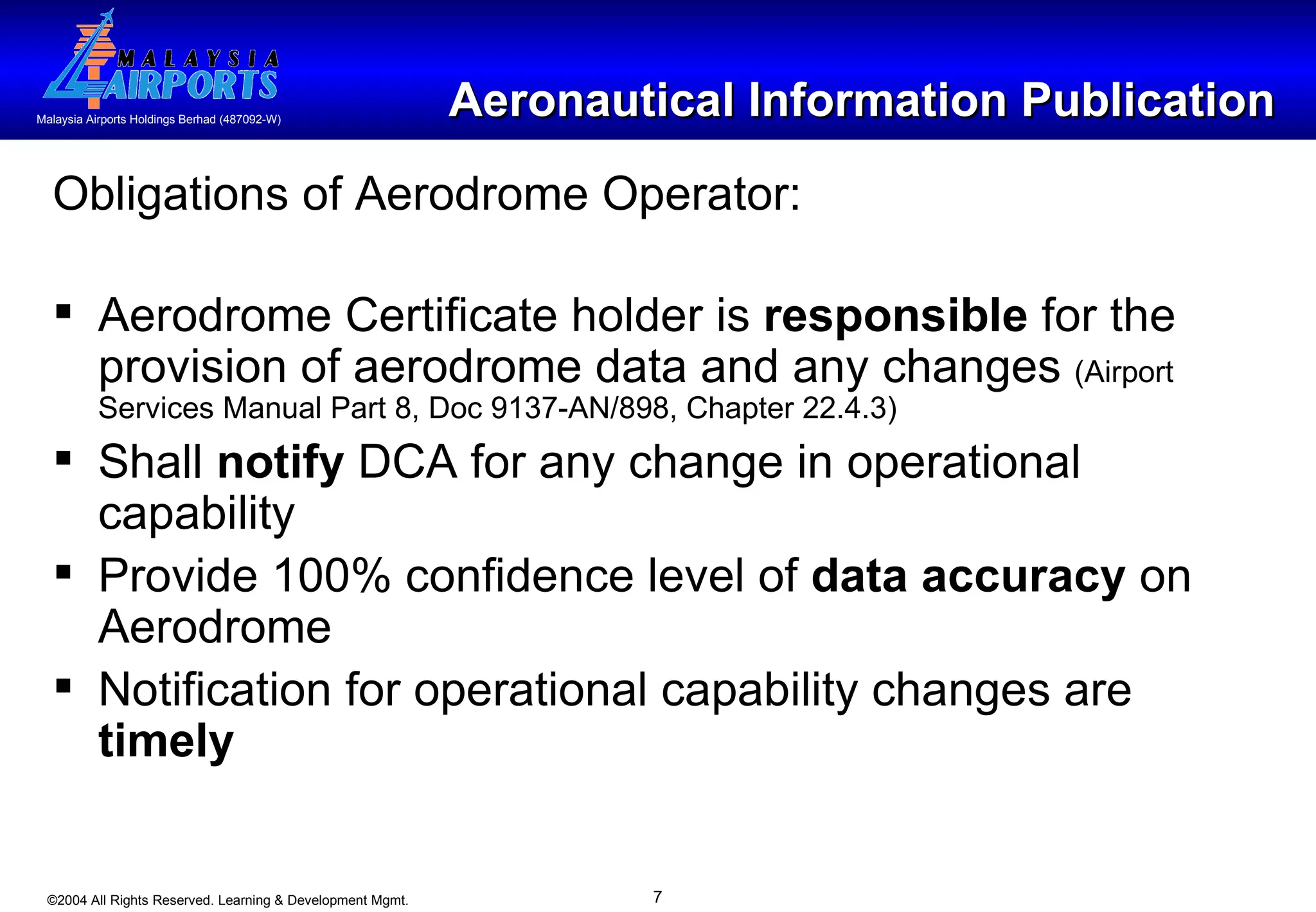 Aeronautical Information Publication Obligations of Aerodrome Operator: Aerodrome Certificate holder is  responsible  for the provision of aerodrome data and any changes  (Airport Services Manual Part 8, Doc 9137-AN/898, Chapter 22.4.3) Shall  notify  DCA for any change in operational capability  Provide 100% confidence level of  data accuracy  on Aerodrome Notification for operational capability changes are  timely   