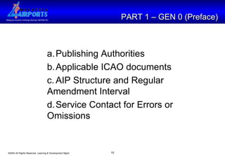 PART 1 – GEN 0 (Preface) a. Publishing Authorities b. Applicable ICAO documents c. AIP Structure and Regular  Amendment Interval d. Service Contact for Errors or  Omissions 