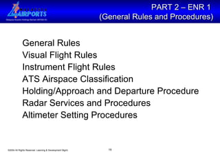 PART 2 – ENR 1  (General Rules and Procedures) General Rules Visual Flight Rules  Instrument Flight Rules ATS Airspace Classification Holding/Approach and Departure Procedure Radar Services and Procedures Altimeter Setting Procedures 
