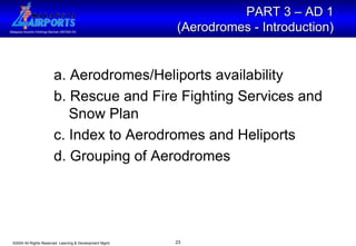 a. Aerodromes/Heliports availability b. Rescue and Fire Fighting Services and   Snow Plan c. Index to Aerodromes and Heliports d. Grouping of Aerodromes PART 3 – AD 1  (Aerodromes - Introduction)   