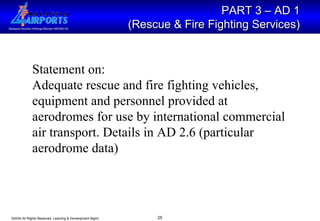 PART 3 – AD 1  (Rescue & Fire Fighting Services)   Statement on: Adequate rescue and fire fighting vehicles, equipment and personnel provided at aerodromes for use by international commercial air transport. Details in AD 2.6 (particular aerodrome data)  
