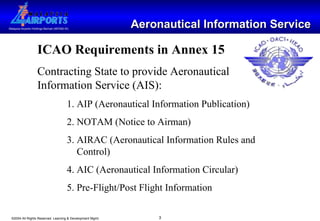 Aeronautical Information Service ICAO Requirements in Annex 15 Contracting State to provide Aeronautical Information Service (AIS): 1. AIP (Aeronautical Information Publication) 2. NOTAM (Notice to Airman) 3. AIRAC (Aeronautical Information Rules and    Control) 4. AIC (Aeronautical Information Circular) 5. Pre-Flight/Post Flight Information 