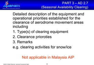 Detailed description of the equipment and operational priorities established for the clearance of aerodrome movement areas including  1. Type(s) of clearing equipment 2. Clearance prioroties 3. Remarks  e.g. clearing activities for snow/ice  Not applicable in Malaysia AIP PART 3 – AD 2.7  (Seasonal Availability Clearing)  