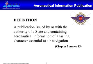 Aeronautical Information Publication DEFINITION A publication issued by or with the authority of a State and containing aeronautical information of a lasting character essential to air navigation  (Chapter 2 Annex 15) 