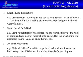 PART 3 – AD 2.20  (Local Traffic Regulations)   Local Flying Restrictions  e.g. Unidirectional Runway in use due to hilly terrain - Take off RWY 21/Landing RWY 03. Circling prohibited except Category A aircraft west of airport. Start Up and Push Back e.g. During aircraft push back it shall be the responsibility of the pilot in command and aircraft marshaller to ensure that the area behind the aircraft is clear of vehicles and other objects. Jet Blast Procedures e.g. B03 and B05 – Aircraft to be pushed back and tow forward to breakaway point 100 Metres from blast fence before taxiing out.  