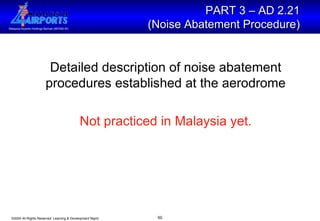 Detailed description of noise abatement procedures established at the aerodrome Not practiced in Malaysia yet. PART 3 – AD 2.21  (Noise Abatement Procedure)   