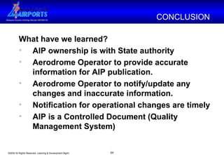 What have we learned? AIP ownership is with State authority  Aerodrome Operator to provide accurate information for AIP publication. Aerodrome Operator to notify/update any changes and inaccurate information.  Notification for operational changes are timely AIP is a Controlled Document (Quality Management System) CONCLUSION  