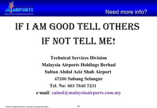 If I am good tell others  if not tell me! Technical Services Division Malaysia Airports Holdings Berhad Sultan Abdul Aziz Shah Airport  47200 Subang Selangor Tel. No: 603 7840 7231 e-mail:  [email_address] .com.my Need more info?   