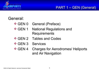 PART 1 – GEN (General) General: GEN 0 General (Preface) GEN 1 National Regulations and  Requirements GEN 2 Tables and Codes GEN 3 Services GEN 4  Charges for Aerodromes/ Heliports  and Air Navigation 