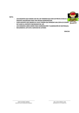 NOTA:
        -       LOS DOCENTES QUE HARAN USO DEL AIP TENDRAN QUE DAR UN PREVIO AVISO AL
                DOCENTE ENCARGADO PARA UNA MEJOR COORDINACION.
        -       CADA DOCENTE QUE INGRESA AL AULA TENDRA QUE BRINDAR UNA COPIA DE SESION
                DE CLASES AL DOCENTE ENCARGADO DEL AIP.
        -       LOS HORARIOS LIBRES SERÁN PARA COORDINACIÓN Y ELABORACIÓN DE MATERIALES.
        -       RECUERDEN EL AIP ESTÁ A SERVICIO DE USTEDES

                                                                                                                          GRACIAS




    --------------------------------------------------------------------   -------------------------------------------------------------------
                    JOAN PALOMINO HERRERA                                                 HNA. ELENA CORNEJO LUNA
            PROFESOR DE AULA DE INNOVACIÓN PEDAGÓGICA                                   DIRECTORA DE LA I.E FE Y ALEGRIA N° 68
 