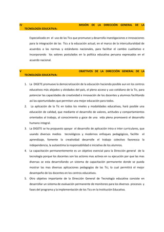 IV                                                MISIÓN DE LA DIRECCIÓN GENERAL DE LA
     TECNOLOGÍA EDUCATIVA:


          Especializado en el uso de las Tics que promueve y desarrolla investigaciones e innovaciones
          para la integración de las Tics a la educación actual, en el marco de la interculturalidad de
          acuerdos a las normas y estándares nacionales, para facilitar el cambio cualitativo e
          incorporando los valores postulados en la política educativa peruana expresados en el
          acuerdo nacional.


V                                                 OBJETIVOS DE LA DIRECCIÓN GENERAL DE LA
     TECNOLOGÍA EDUCATIVA:


     1. La DIGETE promueve la democratización de la educación haciendo posible aun en los centros
          educativos más alejados y olvidados del país, el pleno acceso y uso cotidiano de la Tic, para
          potenciar las capacidades de creatividad e innovación de los docentes y alumnos facilitando
          así las oportunidades que permitan una mejor educación para todos.
     2.    La aplicación de la Tic en todos los niveles y modalidades educativas, hará posible una
          educación de calidad, que mediante el desarrollo de valores, actitudes y comportamientos
          orientados al trabajo, al conocimiento y goce de una vida plena promoverá el desarrollo
          humano integral.
     3. La DIGETE se ha propuesto apoyar el desarrollo de aplicación intra e inter curriculares, que
          usando diversos medios      tecnológicos y modernos enfoques pedagógicos, facilite         el
          aprendizaje, fomente la creatividad desarrolle el trabajo colectivo favorezca la
          independencia, la autoestima la responsabilidad e iniciativa de los alumnos.
     4. La capacitación permanentemente es un objetivo esencial para la Dirección general de la
          tecnología porque los docentes son los actores mas activos en su ejecución por que las mas
          diversas se esta desarrollando un sistema de capacitación permanente donde se pueda
          mostrar las mas diversas aplicaciones pedagogías de las Tic; lo cual permitirá el mejor
          desempeño de los docentes en los centros educativos.
     5. Otro objetivo importante de la Dirección General de Tecnología educativa consiste en
          desarrollar un sistema de evaluación permanente de monitoreo para los diversos procesos y
          fases del programa y la implementación de los Tics en la Institución Educativa.
 