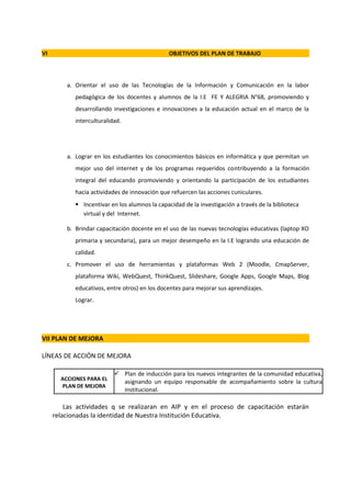 VI                                              OBJETIVOS DEL PLAN DE TRABAJO



         a. Orientar el uso de las Tecnologías de la Información y Comunicación en la labor
            pedagógica de los docentes y alumnos de la I.E FE Y ALEGRIA N°68, promoviendo y
            desarrollando investigaciones e innovaciones a la educación actual en el marco de la
            interculturalidad.




         a. Lograr en los estudiantes los conocimientos básicos en informática y que permitan un
            mejor uso del internet y de los programas requeridos contribuyendo a la formación
            integral del educando promoviendo y orientando la participación de los estudiantes
            hacia actividades de innovación que refuercen las acciones cuniculares.
             Incentivar en los alumnos la capacidad de la investigación a través de la biblioteca
              virtual y del Internet.

         b. Brindar capacitación docente en el uso de las nuevas tecnologías educativas (laptop XO
            primaria y secundaria), para un mejor desempeño en la I.E logrando una educación de
            calidad.
         c. Promover el uso de herramientas y plataformas Web 2 (Moodle, CmapServer,
            plataforma Wiki, WebQuest, ThinkQuest, Slideshare, Google Apps, Google Maps, Blog
            educativos, entre otros) en los docentes para mejorar sus aprendizajes.
            Lograr.




VII PLAN DE MEJORA

LÍNEAS DE ACCIÓN DE MEJORA

                            Plan de inducción para los nuevos integrantes de la comunidad educativa,
       ACCIONES PARA EL
                             asignando un equipo responsable de acompañamiento sobre la cultura
       PLAN DE MEJORA
                             institucional.

         Las actividades q se realizaran en AIP y en el proceso de capacitación estarán
     relacionadas la identidad de Nuestra Institución Educativa.
 