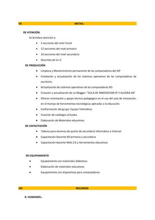 VII                                                   METAS.-


       DE ATENCIÓN.
           Se brindara atención a:
                •     5 secciones del nivel inicial
                •     12 secciones del nivel primario
                •     10 secciones del nivel secundario
                •     Docentes de la I.E
        DE PRODUCCIÓN
                •     Limpieza y Mantenimiento permanente de las computadoras del AIP
                •     Instalación y actualización de los sistemas operativos de las computadoras de
                      escritorio.
                •     Actualización de sistemas operativos de las computadoras XO.
                •     Creación y actualización de un Blogger: “AULA DE INNOVACION FE Y ALEGRIA 68”.
                •     Ofrecer orientación y apoyo técnico pedagógico en el uso del aula de innovación,
                      en el manejo de herramientas tecnológicas aplicadas a la educación.
                •     Conformación del grupo: Equipo Telemático
                •     Creación de catálogos virtuales.
                •     Elaboración de Materiales educativos
        DE CAPACITACIÓN
                •     Talleres para alumnos de quinto de secundaria Informática e Internet
                •     Capacitación Docente XO primaria y secundaria
                •     Capacitación docente Web 2.0 y Herramientas educativas



        DE EQUIPAMIENTO
           •          Equipamiento con materiales didácticos.
           •          Elaboración de materiales educativos.
           •          Equipamiento con dispositivos para computadoras.




VIII                                                  RECURSOS


        R. HUMANOS.-
 