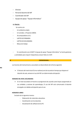 -    Director
            -    Personal docente del AIP
            -    Coordinador del AIP
            -    Equipo de apoyo: “Equipo Informático”


            R. FÍSICOS.-
                    Se cuenta con:
            -        Un ambiente amplio
            -        Un servidor, 1 Proyector (MED)
            -        26 computadoras (I.E.)
            -        LAPTOS XO PRIMARIA
            -        LAPTOS XO SECUNDARIA
            -        Mesas de trabajo




            -        En coordinación con el DAIP Y el grupo de apoyo “Equipo Informático” se harán gestiones
                y actividades para requerir dispositivos q hacen falta en el AIP.


      IX                                                 CRONOGRAMA.-


           Los horarios del nivel primario y secundario se desarrollarán de la forma siguiente
RIA
                •     El Horario del nivel inicial (Turno mañana) será de acuerdo el tiempo que dispone el
                      docente de aula, avisaran el uso del AIP con determinada anticipación.


           HORARIO DEL NIVEL SECUNDARIA
                •     En el nivel secundario el horario se programará de acuerdo como hayan programado en
                      sus unidades y sesiones de aprendizajes, El uso del AIP será comunicado al docente
                      encargado con debida anticipación para el uso.


           HORARIOS LIBRES
                Se darán de la siguiente manera:
                          -   Elaboración de materiales educativos
                          -   Coordinación con los docentes
                          -   Actualización de software de las PC
 