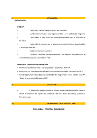 X                                                    ACTIVIDADES.-
      a) Planificación


          Del DAIP:
          •                  Elaborar un Plan de Trabajo y remitir a la dirección
          •                  Mantendrá informado a todo el personal de la I.E. de los fines del Programa
          •                  Elaborará en su nivel un horario de atención en el AIP para el desarrollo de
              las clases.
          •                  Elaborará instrumentos que le favorezcan el seguimiento de las actividades
              a desarrollar en el AIP.
          •                  Elaborar materiales educativos
          •                  Coordinar y asesorar permanentemente a los docentes de grado sobre el
              desarrollo de sus clases utilizando las TICS


          Del docente coordinador de grado y área
          • Informaran constantemente a sus colegas sobre los alcances del DAIP
          • Programar con sus colegas de grado y año sus unidades mensuales insertando las TICS.
          • Remitir oportunamente al docente coordinador del Programa los temas a tratar en el AIP
              (Copia de su sesión de Clases en el AIP)


XI                                                   EVALUACIÓN


          •                 El docente Encargado remitirá un informe sobre el desarrollo de las clases en
              el AIP, Acompañado del registro de Asistencia o de visita de los docentes y alumnos en
              forma mensual.


XII                                                  CRONOGRAMA DE ACTIVIDADES 2008


                                 (NIVEL INICIAL – PRIMARIA - SECUNDARIA)
 