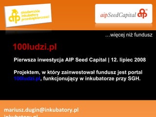 Pierwsza inwestycja AIP Seed Capital | 12. lipiec 2008 Projektem, w który zainwestował fundusz jest portal  100ludzi.pl , funkcjonujący w inkubatorze przy SGH. mariusz.dugin@inkubatory.pl  inkubatory.pl 100ludzi.pl … więcej niż fundusz 