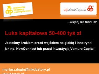 Jesteśmy krokiem przed wejściem na giełdę i inne rynki jak np. NewConnect lub przed inwestycją Venture Capital. mariusz.dugin@inkubatory.pl  inkubatory.pl Luka kapitałowa 50-400 tyś zł … więcej niż fundusz 