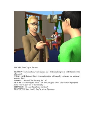 That’s his father’s grin, for sure.
TIMOTHY: So, Sarah Jane, what say you and I find something to do with the rest of the
afternoon?
SARAH JANE: I dunno. Can it be something that will mortally embarrass our teenaged
son over there?
TIMOTHY: It’s more fun that way, isn’t it?
DESCARTES: (raising his voice) I can hear you, you know. (to Elizabeth Ng) Ignore
them. They’ll grow out of it eventually.
ELIZABETH NG: Are they always like this?
DESCARTES: Nah. Usually they’re worse. Your turn.
 