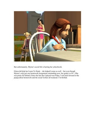But unfortunately, Myrna’s social life is hurting her schoolwork.
Eileen did help her Learn To Study – she helped Louise as well – but even though
Myrna’s only got one homework assignment outstanding now, her grade is a D+. (She
was pretty far behind.) Since the last day I played was Friday, I can look forward to the
popup about homework and the social worker all weekend. I’m thrilled.
 