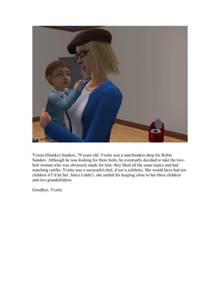 Yvette (Hunike) Sanders, 79 years old. Yvette was a matchmaker drop for Robin
Sanders. Although he was looking for three bolts, he eventually decided to take the two-
bolt woman who was obviously made for him: they liked all the same topics and had
matching outfits. Yvette was a successful chef, if not a celebrity. She would have had ten
children if I’d let her. Since I didn’t, she settled for keeping close to her three children
and two grandchildren.
Goodbye, Yvette.
 