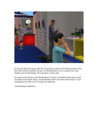 If I may be allowed to brag a little bit, I’d just like to point out the Reporter there in the
blue shirt with the notebook. He gave the Brotherhood toy store a good review and
bought a ton of merchandise. He even threw us three stars.
So much for the business at the Brotherhood. You don’t care about it that much. I don’t
care about it that much. Heck, even the Brothers don’t care about it that much. It’s just
something to do while you’re waiting to be abducted.
And speaking of abductees…
 