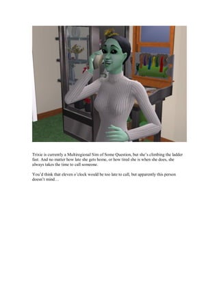 Trixie is currently a Multiregional Sim of Some Question, but she’s climbing the ladder
fast. And no matter how late she gets home, or how tired she is when she does, she
always takes the time to call someone.
You’d think that eleven o’clock would be too late to call, but apparently this person
doesn’t mind…
 