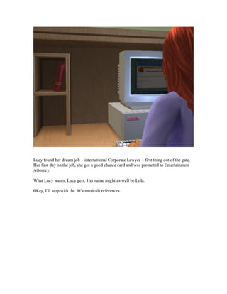 Lucy found her dream job – international Corporate Lawyer – first thing out of the gate.
Her first day on the job, she got a good chance card and was promoted to Entertainment
Attorney.
What Lucy wants, Lucy gets. Her name might as well be Lola.
Okay, I’ll stop with the 50’s musicals references.
 