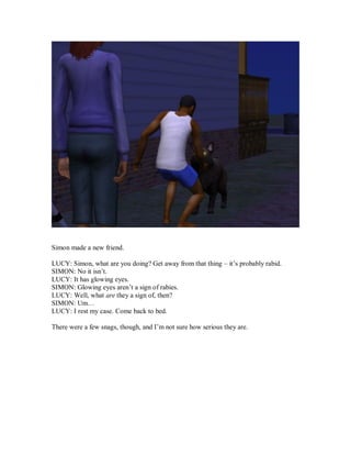 Simon made a new friend.
LUCY: Simon, what are you doing? Get away from that thing – it’s probably rabid.
SIMON: No it isn’t.
LUCY: It has glowing eyes.
SIMON: Glowing eyes aren’t a sign of rabies.
LUCY: Well, what are they a sign of, then?
SIMON: Um…
LUCY: I rest my case. Come back to bed.
There were a few snags, though, and I’m not sure how serious they are.
 