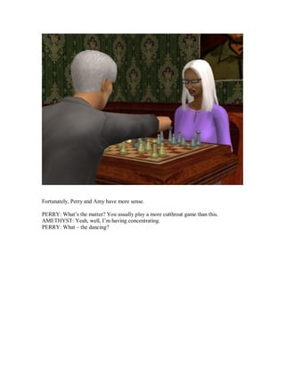 Fortunately, Perry and Amy have more sense.
PERRY: What’s the matter? You usually play a more cutthroat game than this.
AMETHYST: Yeah, well, I’m having concentrating.
PERRY: What – the dancing?
 