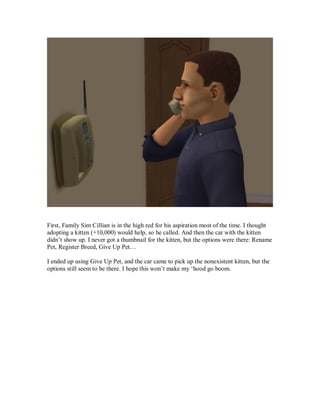First, Family Sim Cillian is in the high red for his aspiration most of the time. I thought
adopting a kitten (+10,000) would help, so he called. And then the car with the kitten
didn’t show up. I never got a thumbnail for the kitten, but the options were there: Rename
Pet, Register Breed, Give Up Pet…
I ended up using Give Up Pet, and the car came to pick up the nonexistent kitten, but the
options still seem to be there. I hope this won’t make my ‘hood go boom.
 