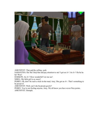 AMETHYST: That and the yelling, yeah.
SAMANTHA: Da! Ba! Stop that and pay attention to me! I got an A+! An A+! Ha ha ha
ha! Woo!
HARKON: An A+! How wonderful! Let me see!
NIREL: My little girl is so smart!
PERRY: Oh, don’t be such a stick-in-the-mud, Amy. She got an A+. That’s something to
be proud of.
AMETHYST: Well, can’t she be proud quietly?
PERRY: You’re not fooling anyone, Amy. We all know you have seven Nice points.
AMETHYST: Hmmph.
 