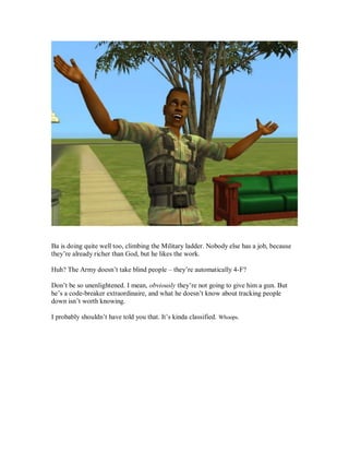 Ba is doing quite well too, climbing the Military ladder. Nobody else has a job, because
they’re already richer than God, but he likes the work.
Huh? The Army doesn’t take blind people – they’re automatically 4-F?
Don’t be so unenlightened. I mean, obviously they’re not going to give him a gun. But
he’s a code-breaker extraordinaire, and what he doesn’t know about tracking people
down isn’t worth knowing.
I probably shouldn’t have told you that. It’s kinda classified. Whoops.
 