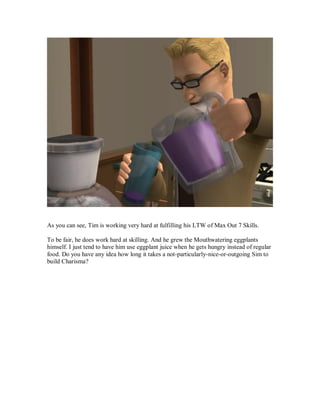 As you can see, Tim is working very hard at fulfilling his LTW of Max Out 7 Skills.
To be fair, he does work hard at skilling. And he grew the Mouthwatering eggplants
himself. I just tend to have him use eggplant juice when he gets hungry instead of regular
food. Do you have any idea how long it takes a not-particularly-nice-or-outgoing Sim to
build Charisma?
 