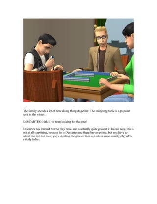 The family spends a lot of time doing things together. The mahjongg table is a popular
spot in the winter.
DESCARTES: Hah! I’ve been looking for that one!
Descartes has learned how to play now, and is actually quite good at it. In one way, this is
not at all surprising, because he is Descartes and therefore awesome, but you have to
admit that not too many guys sporting the greaser look are into a game usually played by
elderly ladies.
 