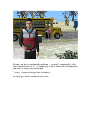 Descartes had not expressed a gender preference – I guess that’s very unusual for a Sim
to do if you don’t have ACR? – so I decided that Descartes would prefer the gender of the
next friend he brought home from school.
That very afternoon, he brought home Elizabeth Ng.
He seems quite pleased with himself, doesn’t he?
 
