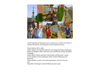 At the beginning of Descartes & Co.’s junior year, a whole new batch of
students showed up, increasing the level of Potential Interest.

Top to bottom, left to right:
Albert Adams, the required child from my Polyamory Project Challenge;
Buttercup Shankel, oldest child from my (un)Officially Wacky Boolprop
Challenge;
Edgar Miller, Charlie and Don’s half-brother and Descartes’ cousin;
Louise Sanders (in the lumberjack outfit), friend of Buttercup and
Descartes;
Myrna Sanders, Louise’s twin and acquaintance of most everyone;
and
Samantha Littledragon, friend of Buttercup and Louise.
 