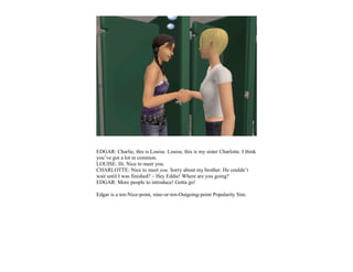 EDGAR: Charlie, this is Louise. Louise, this is my sister Charlotte. I think
you’ve got a lot in common.
LOUISE: Hi. Nice to meet you.
CHARLOTTE: Nice to meet you. Sorry about my brother. He couldn’t
wait until I was finished? – Hey Eddie! Where are you going?
EDGAR: More people to introduce! Gotta go!

Edgar is a ten-Nice-point, nine-or-ten-Outgoing-point Popularity Sim.
 