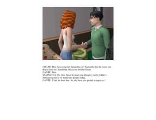 EDGAR: Don, have you met Samantha yet? Samantha has the room one
down from me. Samantha, this is my brother Dante.
DANTE: Don.
SAMANTHA: Hi, Don. Good to meet you. (laughs) Golly, Eddie’s
introducing me to so many new people today.
DANTE: Yeah, he does that. So, uh, have you picked a major yet?
 