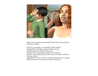Eddie wasn’t so interested in Samantha’s plans. But she made quite the
impression on Dante.

DANTE: Hi, Samantha. It’s Don Miller. Eddie’s brother?
SAMANTHA: Oh, Eddie’s brother! Hi! How are you?
DANTE: Doing well, thanks. How are you?
SAMANTHA: I’m just peachy. What can I do you for?
DANTE: I was wondering if you’d like to go out for dinner. Sometime
this week, maybe.
SAMANTHA: I’d love to! I have a bunch of questions for you, actually.
DANTE (pleasantly surprised): You do? Oh – okay then.
 