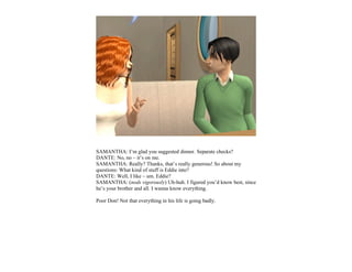 SAMANTHA: I’m glad you suggested dinner. Separate checks?
DANTE: No, no – it’s on me.
SAMANTHA: Really? Thanks, that’s really generous! So about my
questions: What kind of stuff is Eddie into?
DANTE: Well, I like – um. Eddie?
SAMANTHA: (nods vigorously) Uh-huh. I figured you’d know best, since
he’s your brother and all. I wanna know everything.

Poor Don! Not that everything in his life is going badly.
 