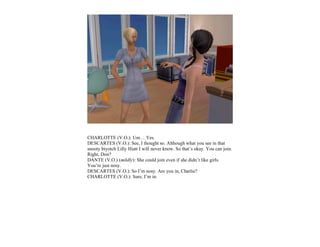 CHARLOTTE (V.O.): Um… Yes.
DESCARTES (V.O.): See, I thought so. Although what you see in that
snooty biyotch Lilly Hiatt I will never know. So that’s okay. You can join.
Right, Don?
DANTE (V.O.) (mildly): She could join even if she didn’t like girls.
You’re just nosy.
DESCARTES (V.O.): So I’m nosy. Are you in, Charlie?
CHARLOTTE (V.O.): Sure, I’m in.
 