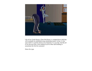 Like all my Greek Houses, Cham Hoh House is a stripped-down shell that
will eventually be refurbished using scholarship money. In fact, it’s the
same shell I’ve used for almost every fraternity I’ve ever had. And like all
of my previous frats, it has nothing to do for either skill building or
amusement the first few semesters.

Hence the yoga.
 